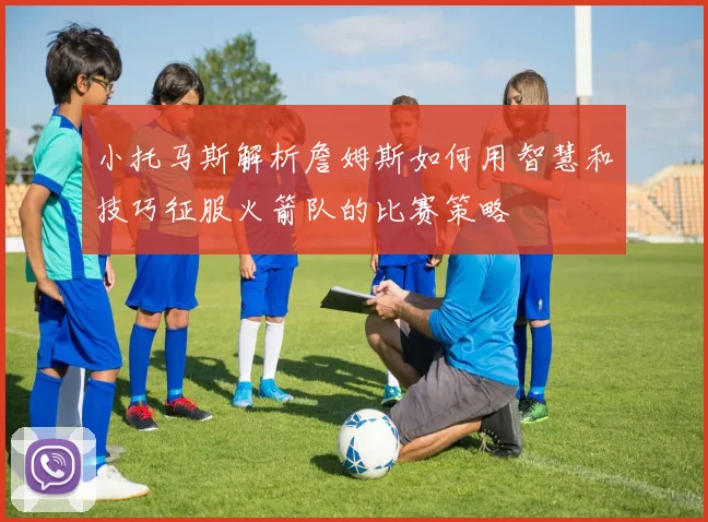 小托马斯解析詹姆斯如何用智慧和技巧征服火箭队的比赛策略