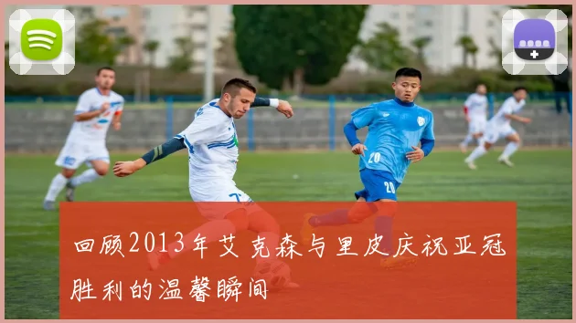 回顾2013年艾克森与里皮庆祝亚冠胜利的温馨瞬间
