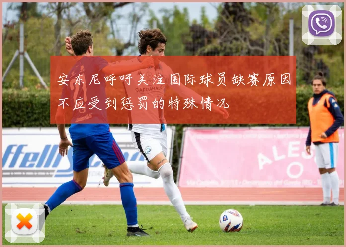 安东尼呼吁关注国际球员缺赛原因不应受到惩罚的特殊情况