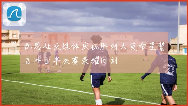 凯恩社交媒体庆祝胜利大英帝星誓言冲击半决赛荣耀时刻