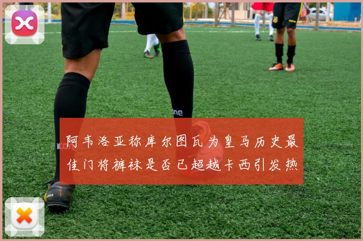阿韦洛亚称库尔图瓦为皇马历史最佳门将裤袜是否已超越卡西引发热议