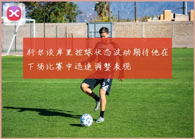 科尔谈库里控球状态波动期待他在下场比赛中迅速调整表现