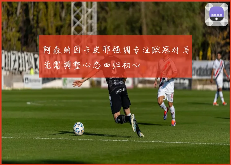 阿森纳因卡皮耶强调专注欧冠对马竞需调整心态回归初心