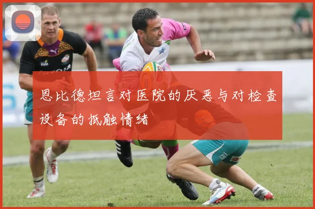 恩比德坦言对医院的厌恶与对检查设备的抵触情绪