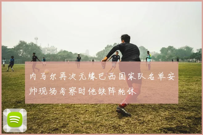 内马尔再次无缘巴西国家队名单安帅现场考察时他缺阵轮休