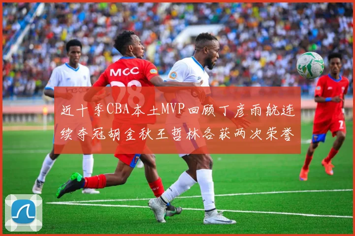 近十季CBA本土MVP回顾丁彦雨航连续夺冠胡金秋王哲林各获两次荣誉易建联依旧在列
