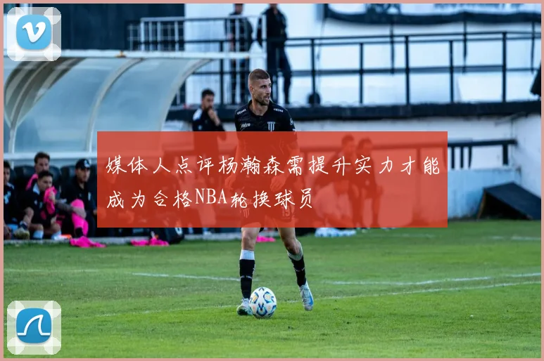 媒体人点评杨瀚森需提升实力才能成为合格NBA轮换球员