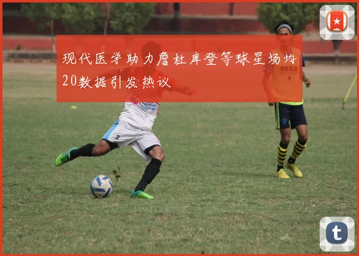 现代医学助力詹杜库登等球星场均20数据引发热议