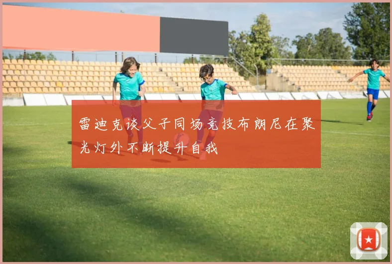 雷迪克谈父子同场竞技布朗尼在聚光灯外不断提升自我