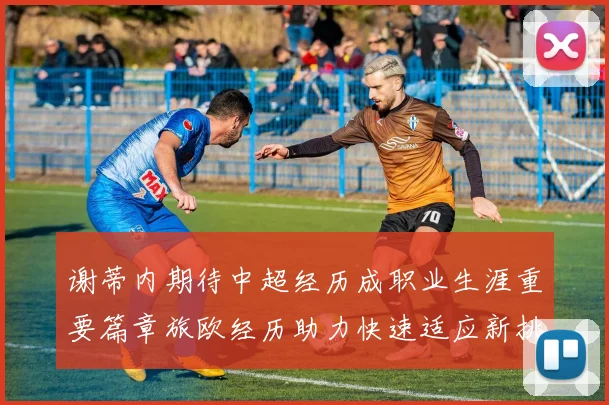 谢蒂内期待中超经历成职业生涯重要篇章旅欧经历助力快速适应新挑战