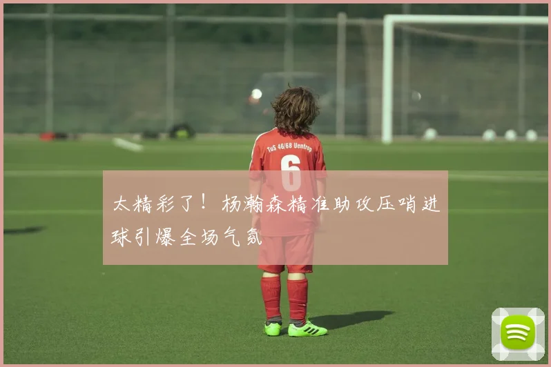 太精彩了！杨瀚森精准助攻压哨进球引爆全场气氛