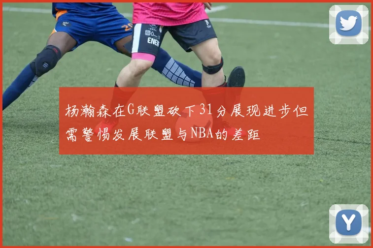 杨瀚森在G联盟砍下31分展现进步但需警惕发展联盟与NBA的差距