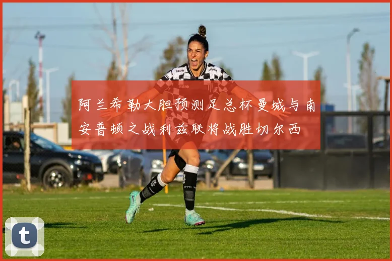 阿兰希勒大胆预测足总杯曼城与南安普顿之战利兹联将战胜切尔西