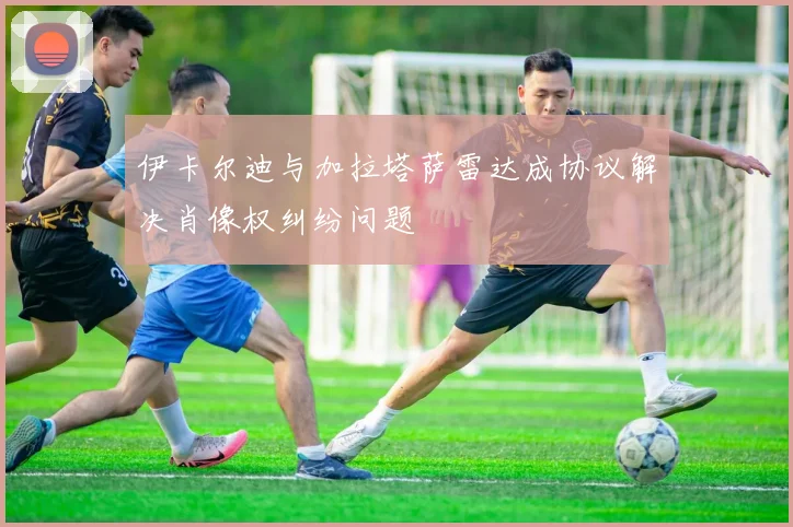 伊卡尔迪与加拉塔萨雷达成协议解决肖像权纠纷问题